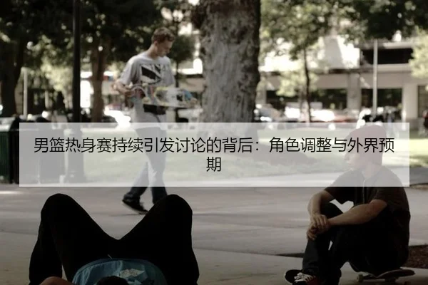 男篮热身赛持续引发讨论的背后：角色调整与外界预期